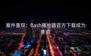 案件重现：flash播放器官方下载成为焦点