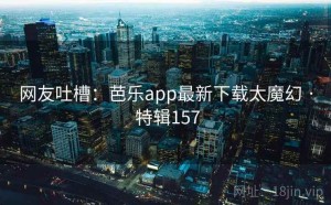 网友吐槽：芭乐app最新下载太魔幻 · 特辑157