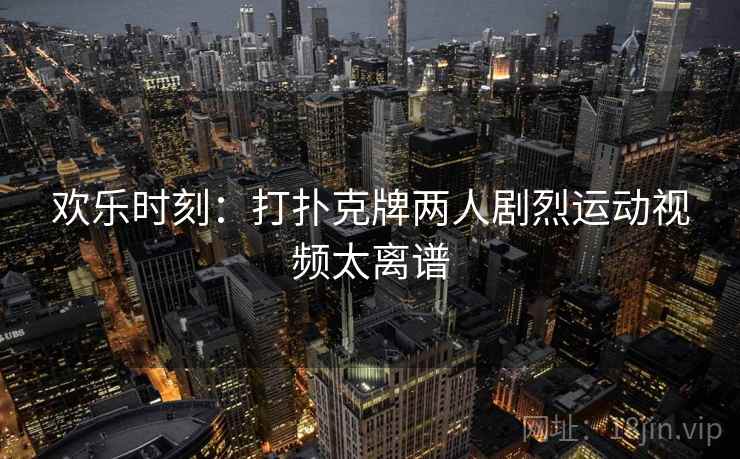 欢乐时刻：打扑克牌两人剧烈运动视频太离谱