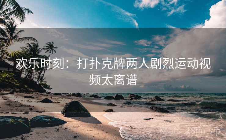 欢乐时刻：打扑克牌两人剧烈运动视频太离谱