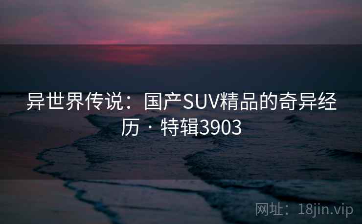 异世界传说：国产SUV精品的奇异经历 · 特辑3903