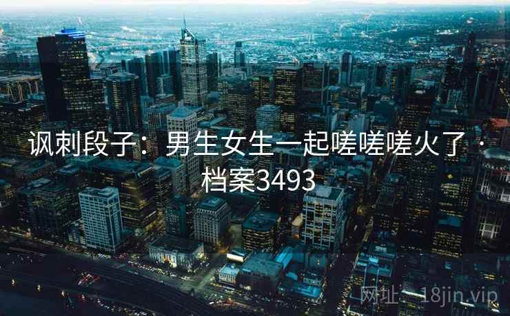 讽刺段子：男生女生一起嗟嗟嗟火了 · 档案3493