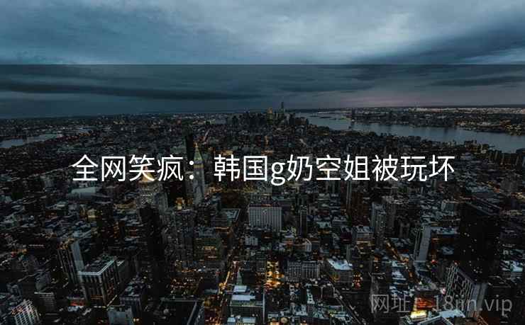 全网笑疯：韩国g奶空姐被玩坏