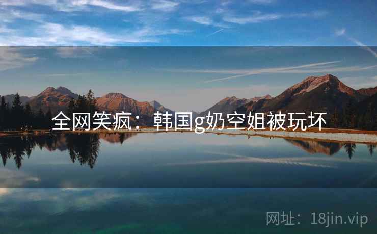 全网笑疯：韩国g奶空姐被玩坏