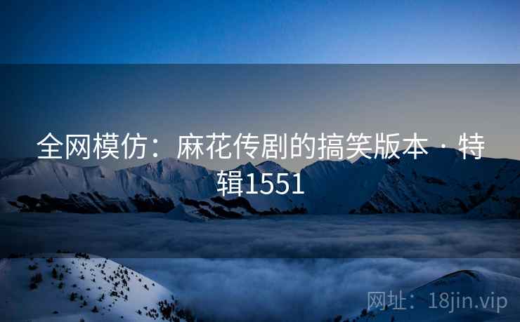 全网模仿：麻花传剧的搞笑版本 · 特辑1551