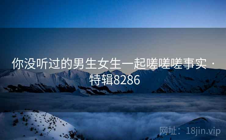 你没听过的男生女生一起嗟嗟嗟事实 · 特辑8286