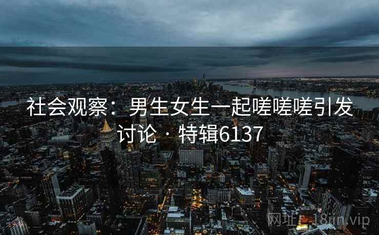 社会观察:男生女生一起嗟嗟嗟引发讨论 · 特辑6137 社会观察:男生女生一起嗟嗟嗟引发讨论 · 特辑6137