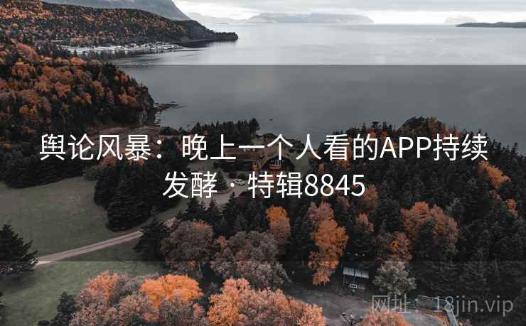 舆论风暴：晚上一个人看的APP持续发酵 · 特辑8845