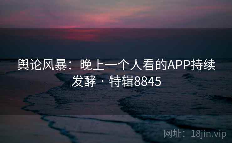 舆论风暴：晚上一个人看的APP持续发酵 · 特辑8845