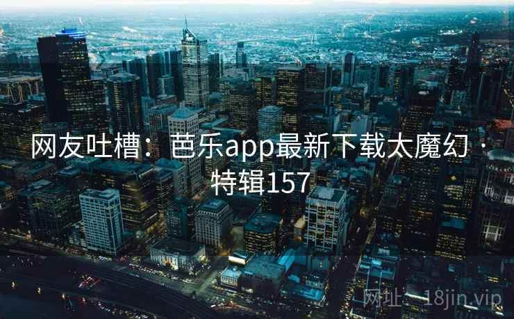 网友吐槽：芭乐app最新下载太魔幻 · 特辑157