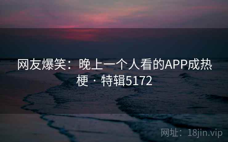 网友爆笑:晚上一个人看的APP成热梗 · 特辑5172 网友爆笑:晚上一个人看的APP成热梗 · 特辑5172