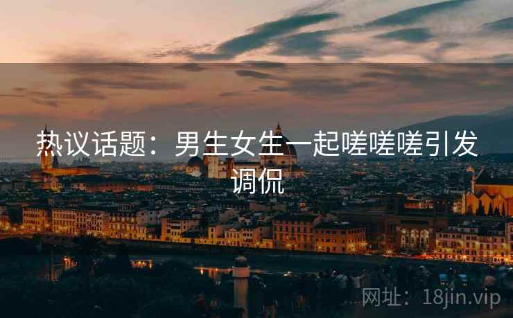 热议话题：男生女生一起嗟嗟嗟引发调侃