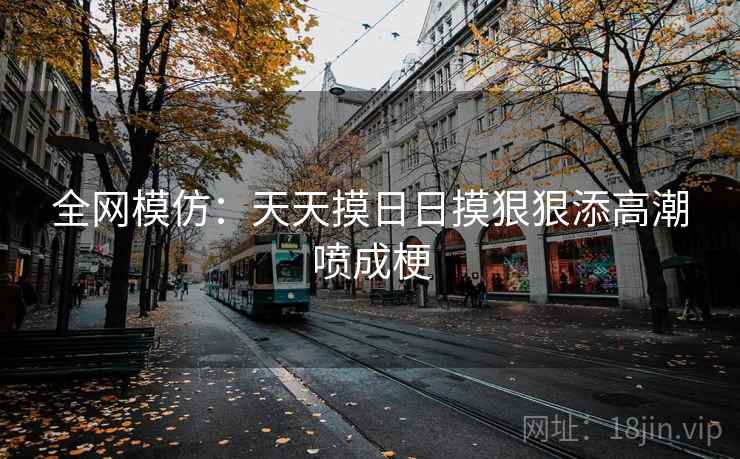 全网模仿：天天摸日日摸狠狠添高潮喷成梗