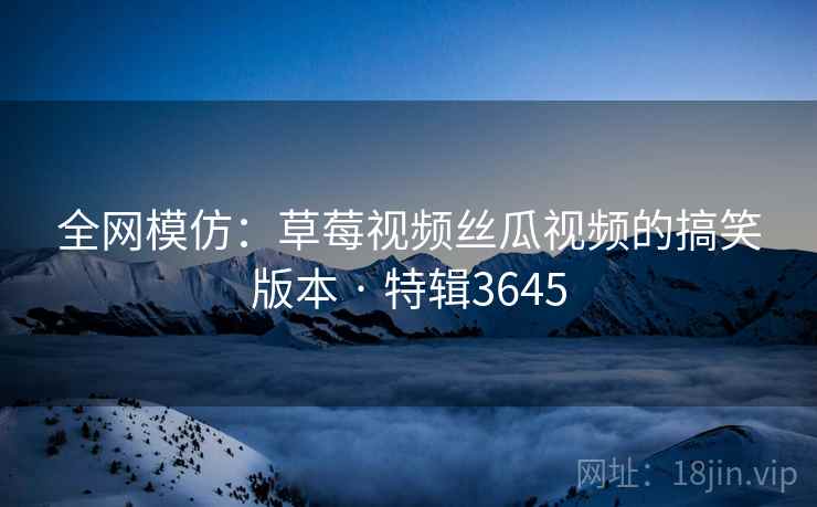 全网模仿：草莓视频丝瓜视频的搞笑版本 · 特辑3645
