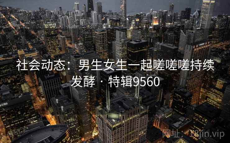 社会动态：男生女生一起嗟嗟嗟持续发酵 · 特辑9560