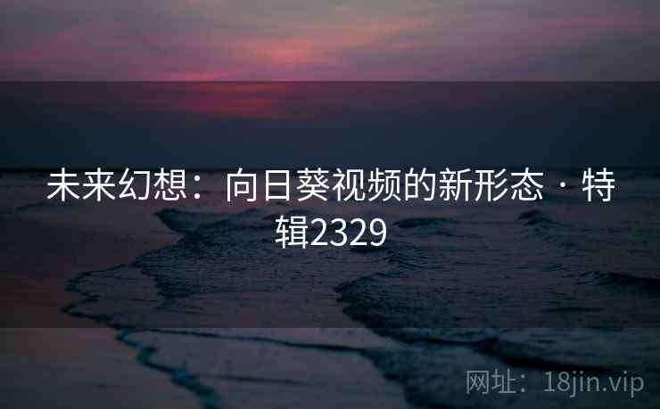 未来幻想：向日葵视频的新形态 · 特辑2329