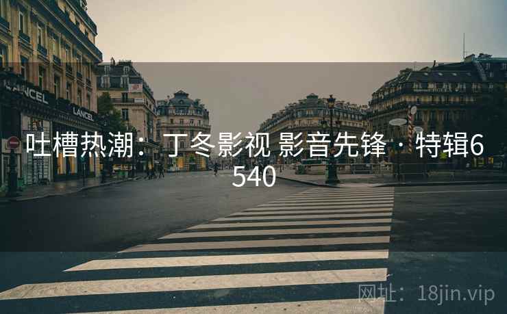 吐槽热潮:丁冬影视 影音先锋 · 特辑6540 吐槽热潮:丁冬影视 影音先锋 · 特辑6540